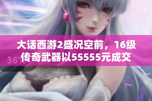 大話西游2盛況空前，16級傳奇武器以55555元成交