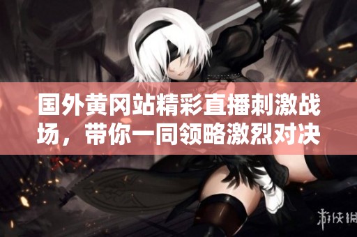 國外黃岡站精彩直播刺激戰(zhàn)場，帶你一同領(lǐng)略激烈對決