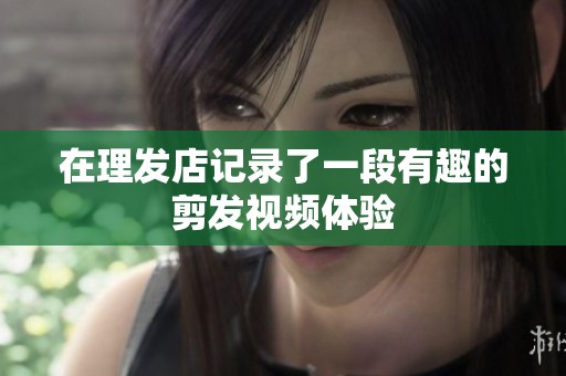 在理發(fā)店記錄了一段有趣的剪發(fā)視頻體驗(yàn)