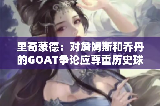 里奇蒙德：對(duì)詹姆斯和喬丹的GOAT爭(zhēng)論應(yīng)尊重歷史球員