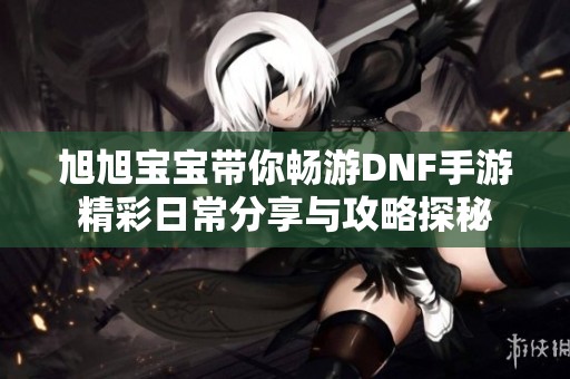 旭旭寶寶帶你暢游DNF手游精彩日常分享與攻略探秘