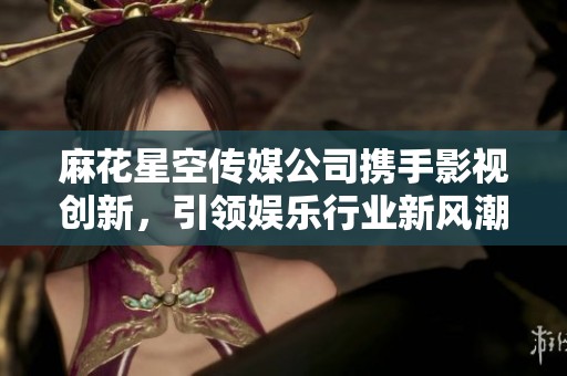 麻花星空傳媒公司攜手影視創(chuàng)新，引領(lǐng)娛樂行業(yè)新風(fēng)潮