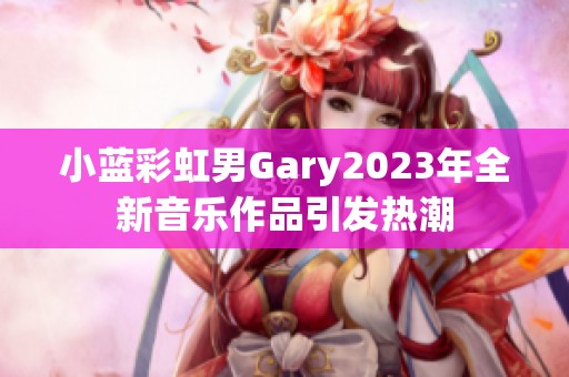 小藍彩虹男Gary2023年全新音樂作品引發(fā)熱潮