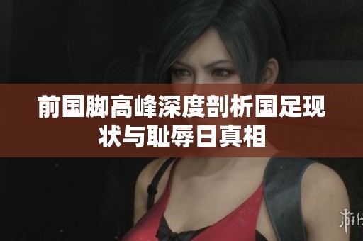 前國腳高峰深度剖析國足現(xiàn)狀與恥辱日真相