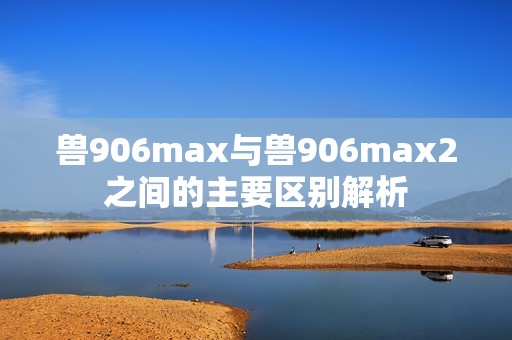 獸906max與獸906max2之間的主要區(qū)別解析