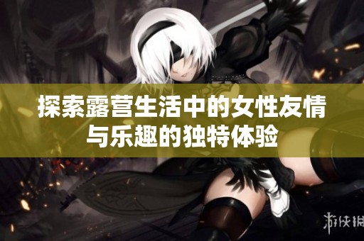 探索露營(yíng)生活中的女性友情與樂趣的獨(dú)特體驗(yàn)