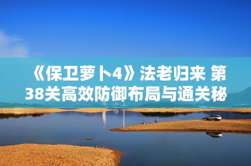 《保衛(wèi)蘿卜4》法老歸來(lái) 第38關(guān)高效防御布局與通關(guān)秘訣分享