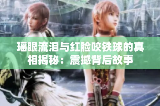 瑤眼流淚與紅臉咬鐵球的真相揭秘：震撼背后故事