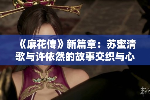 《麻花傳》新篇章：蘇蜜清歌與許依然的故事交織與心路歷程