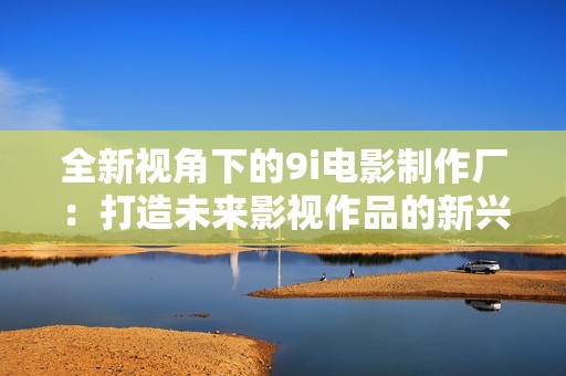 全新視角下的9i電影制作廠：打造未來影視作品的新興力量