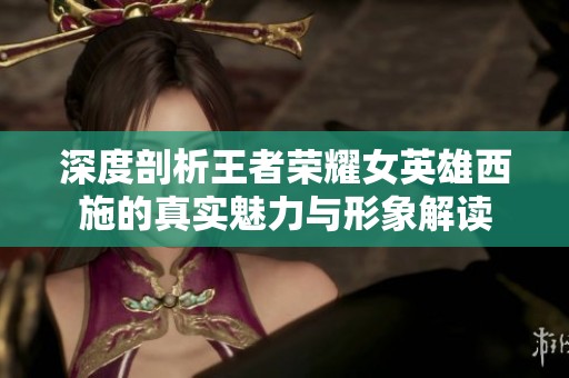 深度剖析王者榮耀女英雄西施的真實(shí)魅力與形象解讀