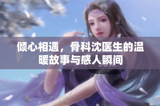 傾心相遇，骨科沈醫(yī)生的溫暖故事與感人瞬間