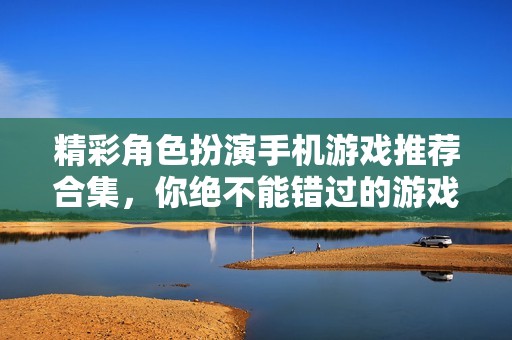 精彩角色扮演手機(jī)游戲推薦合集，你絕不能錯(cuò)過的游戲體驗(yàn)