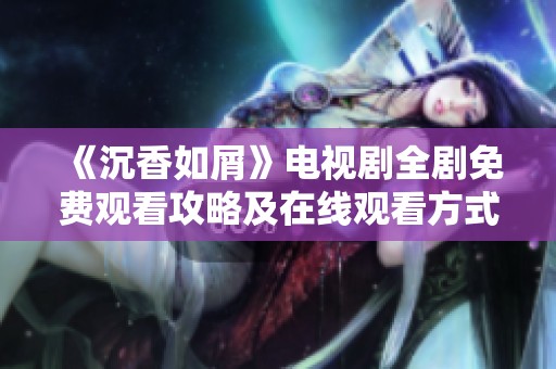 《沉香如屑》電視劇全劇免費觀看攻略及在線觀看方式推薦