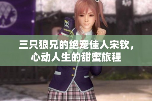 三只狼兄的絕寵佳人宋欽，心動(dòng)人生的甜蜜旅程
