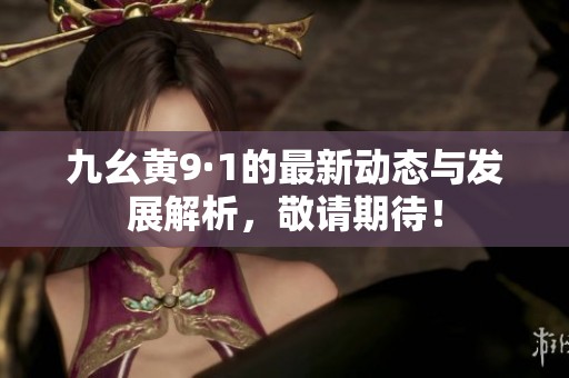 九幺黃9·1的最新動態(tài)與發(fā)展解析，敬請期待！