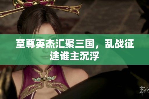 至尊英杰匯聚三國(guó)，亂戰(zhàn)征途誰(shuí)主沉浮