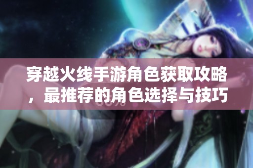 穿越火線手游角色獲取攻略，最推薦的角色選擇與技巧分析