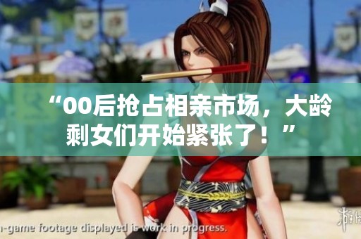 “00后搶占相親市場，大齡剩女們開始緊張了！”