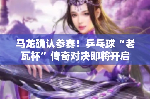 馬龍確認(rèn)參賽！乒乓球“老瓦杯”傳奇對決即將開啟