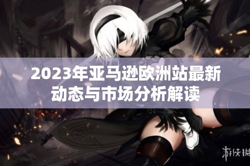 2023年亞馬遜歐洲站最新動態(tài)與市場分析解讀