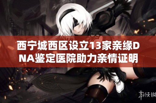 西寧城西區(qū)設(shè)立13家親緣DNA鑒定醫(yī)院助力親情證明服務(wù)