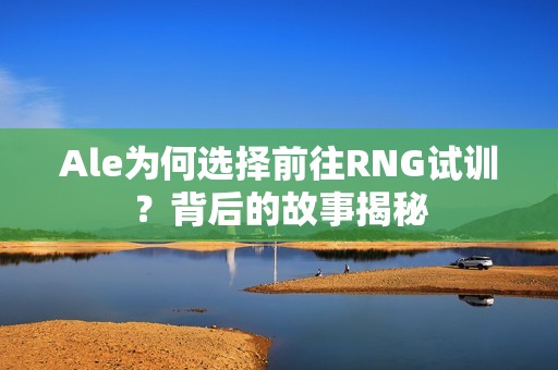 Ale為何選擇前往RNG試訓？背后的故事揭秘