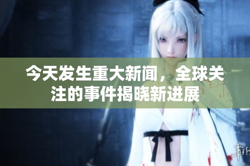 今天發(fā)生重大新聞，全球關(guān)注的事件揭曉新進展