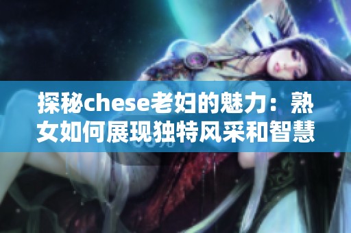 探秘chese老婦的魅力：熟女如何展現(xiàn)獨特風采和智慧