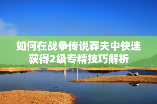 如何在戰(zhàn)爭傳說莽夫中快速獲得2級專精技巧解析