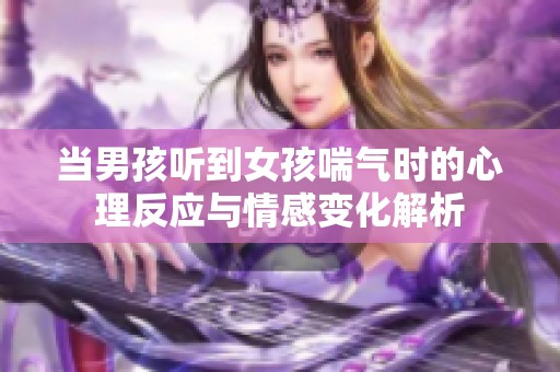 當(dāng)男孩聽到女孩喘氣時(shí)的心理反應(yīng)與情感變化解析