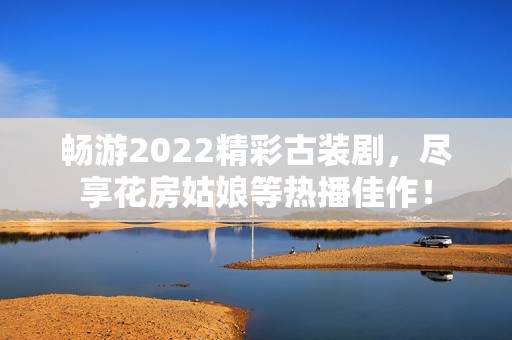 暢游2022精彩古裝劇，盡享花房姑娘等熱播佳作！