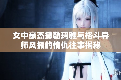 女中豪杰撒勒瑪雅與格斗導(dǎo)師風(fēng)振的情仇往事揭秘