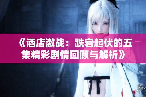 《酒店激戰(zhàn)：跌宕起伏的五集精彩劇情回顧與解析》