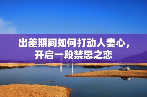 出差期間如何打動人妻心，開啟一段禁忌之戀