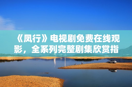 《鳳行》電視劇免費在線觀影，全系列完整劇集欣賞指南