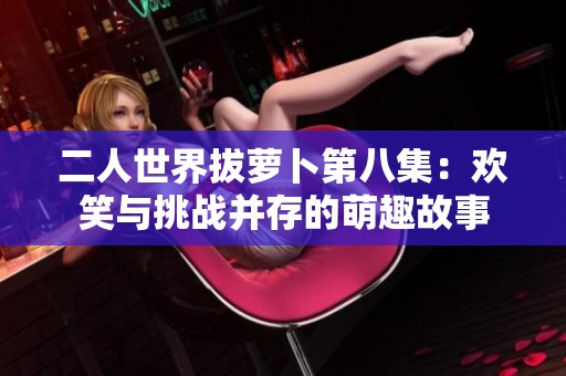 二人世界拔蘿卜第八集：歡笑與挑戰(zhàn)并存的萌趣故事
