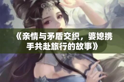 《親情與矛盾交織，婆媳攜手共赴旅行的故事》