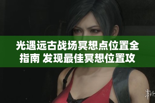 光遇遠古戰(zhàn)場冥想點位置全指南 發(fā)現(xiàn)最佳冥想位置攻略
