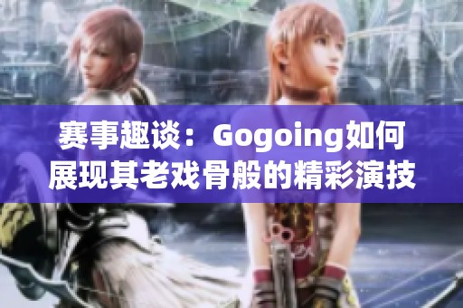賽事趣談：Gogoing如何展現(xiàn)其老戲骨般的精彩演技