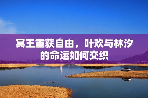 冥王重獲自由，葉歡與林汐的命運如何交織