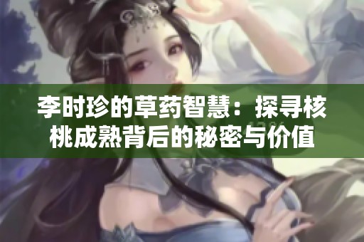 李時珍的草藥智慧：探尋核桃成熟背后的秘密與價值