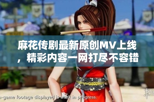 麻花傳劇最新原創(chuàng)MV上線，精彩內(nèi)容一網(wǎng)打盡不容錯過