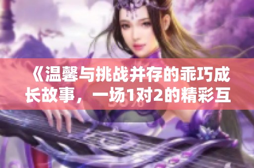 《溫馨與挑戰(zhàn)并存的乖巧成長(zhǎng)故事，一場(chǎng)1對(duì)2的精彩互動(dòng)》