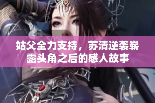 姑父全力支持，蘇清逆襲嶄露頭角之后的感人故事