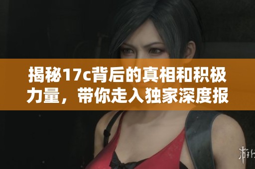 揭秘17c背后的真相和積極力量，帶你走入獨家深度報道