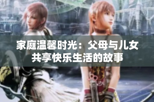 家庭溫馨時光：父母與兒女共享快樂生活的故事