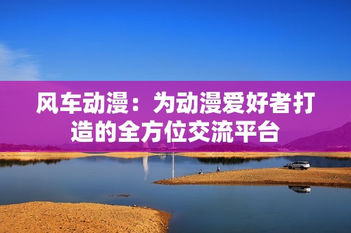 風(fēng)車動(dòng)漫：為動(dòng)漫愛好者打造的全方位交流平臺(tái)