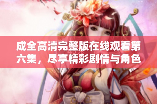 成全高清完整版在線觀看第六集，盡享精彩劇情與角色互動(dòng)