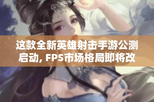 這款全新英雄射擊手游公測啟動, FPS市場格局即將改變嗎